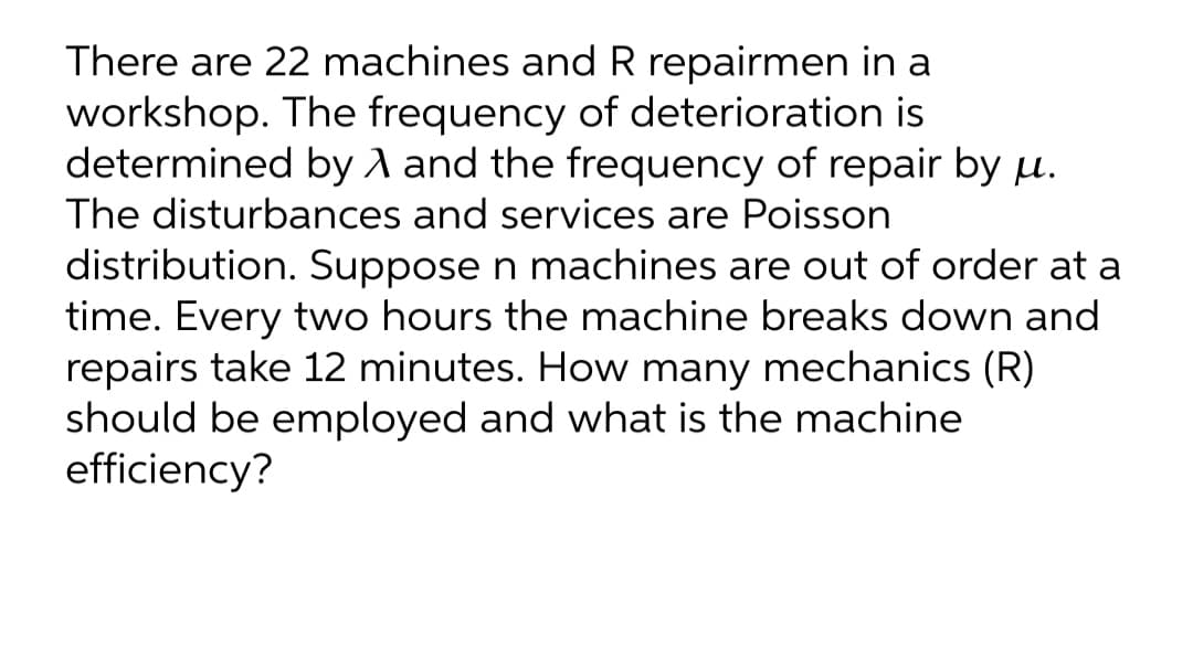 There are 22 machines and R repairmen in a
workshop. The frequency of deterioration is
determined by A and the frequency of repair by µ.
The disturbances and services are Poisson
distribution. Suppose n machines are out of order at a
time. Every two hours the machine breaks down and
repairs take 12 minutes. How many mechanics (R)
should be employed and what is the machine
efficiency?
