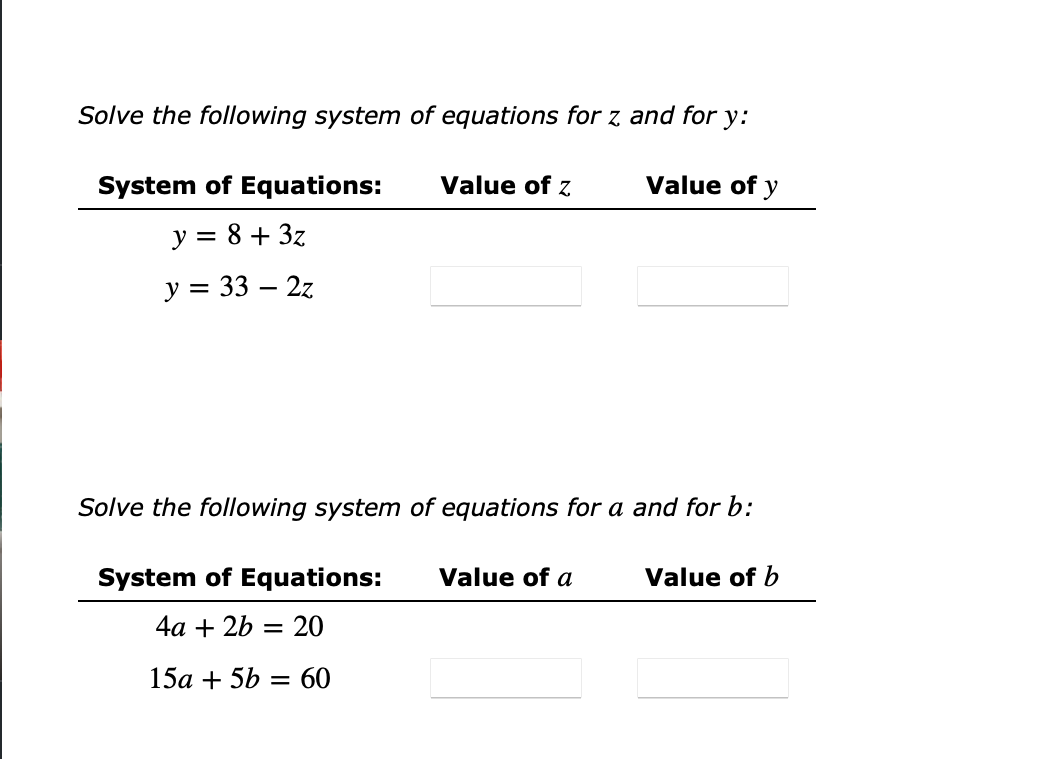 Solve the following system of equations for z and for y:
System of Equations:
Value of z
Value of y
y = 8 + 3z
у%3 33 — 2z
Solve the following system of equations for a and for b:
System of Equations:
Value of a
Value of b
4а + 2b — 20
15a + 5b = 60
