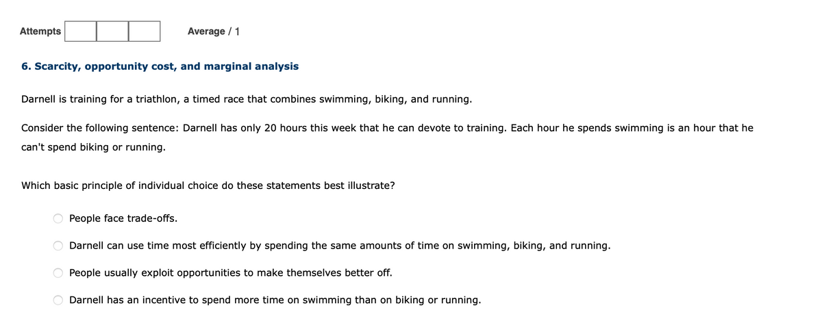 Attempts
Average / 1
6. Scarcity, opportunity cost, and marginal analysis
Darnell is training for a triathlon, a timed race that combines swimming, biking, and running.
Consider the following sentence: Darnell has only 20 hours this week that he can devote to training. Each hour he spends swimming is an hour that he
can't spend biking or running.
Which basic principle of individual choice do the
statements best illustrate?
People face trade-offs.
Darnell can use time most efficiently by spending the same amounts of time on swimming, biking, and running.
People usually exploit opportunities to make themselves better off.
Darnell has an incentive to spend more time on swimming than on biking or running.
O O O
