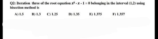 Q2: Iteration three of the root equation 2³-x-1=0 belonging in the interval (1,2) using
bisection method is
A) 1.5 B) 1.3 C) 1.25
D) 1.35
E) 1.375
F) 1.357