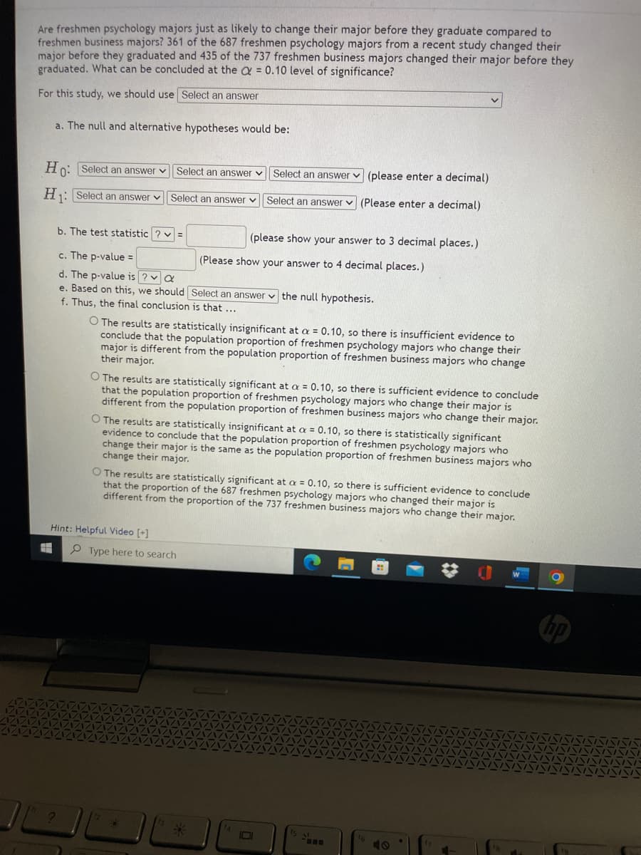 Are freshmen psychology majors just as likely to change their major before they graduate compared to
freshmen business majors? 361 of the 687 freshmen psychology majors from a recent study changed their
major before they graduated and 435 of the 737 freshmen business majors changed their major before they
graduated. What can be concluded at the & = 0.10 level of significance?
For this study, we should use Select an answer
a. The null and alternative hypotheses would be:
Hn: Select an answer v Select an answer v
Select an answer v (please enter a decimal)
H: Select an answer v Select an answer
Select an answer v (Please enter a decimal)
b. The test statistic ? v =
(please show your answer to 3 decimal places.)
c. The p-value =
(Please show your answer to 4 decimal places.)
d. The p-value is ? v a
e. Based on this, we should Select an answer v the null hypothesis.
f. Thus, the final conclusion is that ...
O The results are statistically insignificant at a = 0.10, so there is insufficient evidence to
conclude that the population proportion of freshmen psychology majors who change their
major is different from the population proportion of freshmen business majors who change
their major.
O The results are statistically significant at a = 0.10, so there is sufficient evidence to conclude
that the population proportion of freshmen psychology majors who change their major is
different from the population proportion of freshmen business majors who change their major.
O The results are statistically insignificant at a = 0.10, so there is statistically significant
evidence to conclude that the population proportion of freshmen psychology majors who
change their major is the same as the population proportion of freshmen business majors who
change their major.
O The results are statistically significant at a = 0.10, so there is sufficient evidence to conclude
that the proportion of the 687 freshmen psychology majors who changed their major is
different from the proportion of the 737 freshmen business majors who change their major.
Hint: Helpful Video [+]
P Type here to search
