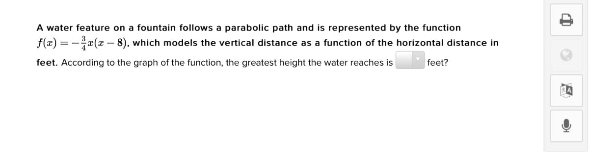 A water feature on a fountain follows a parabolic path and is represented by the function
f(x) = -x(x – 8), which models the vertical distance as a function of the horizontal distance in
feet. According to the graph of the function, the greatest height the water reaches is
feet?
