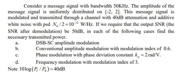 Consider a message signal with bandwidth 50KHZ. The amplitude of the
message signal is uniformly distributed on [-2, 2]. This message signal is
modulated and transmitted through a channel with 40DB attenuation and additive
white noise with psd N, /2=10-12 W/Hz. If we require that the output SNR (the
SNR after demodulation) be 50dB, in each of the following cases find the
necessary transmitted power.
DSB-SC amplitude modulation
Conventional amplitude modulation with modulation index of 0.6.
Phase modulation with phase deviation constant k, = 2 rad/V.
Frequency modulation with modulation index of 3.
а.
b.
с.
d.
Note 10log (P, / PR)= 40DB
