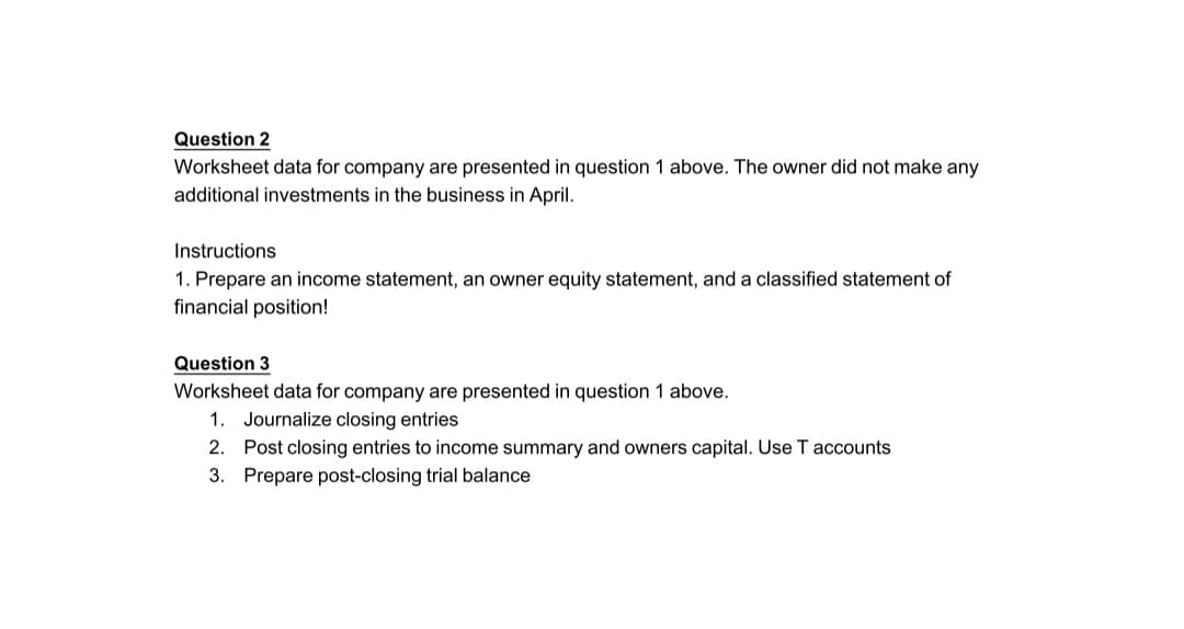 Question 2
Worksheet data for company are presented in question 1 above. The owner did not make any
additional investments in the business in April.
Instructions
1. Prepare an income statement, an owner equity statement, and a classified statement of
financial position!
Question 3
Worksheet data for company are presented in question 1 above.
1.
Journalize closing entries
2. Post closing entries to income summary and owners capital. Use T accounts
3. Prepare post-closing trial balance
