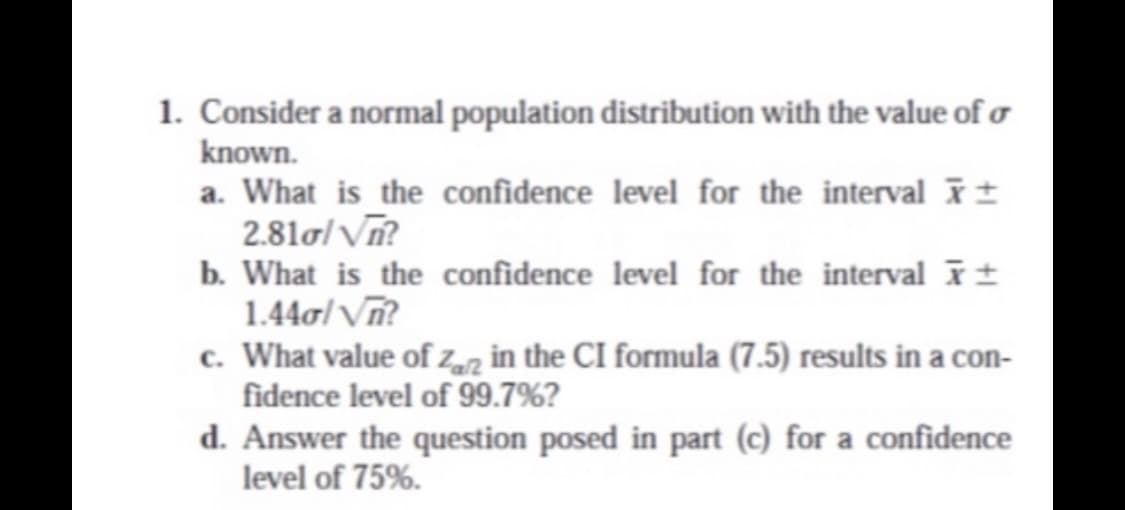 1. Consider a normal population distribution with the value of o
known.
a. What is the confidence level for the interval ±
2.81o/ Vĩ?
b. What is the confidence level for the interval ±
1.44o/ V?
c. What value of Zarz in the CI formula (7.5) results in a con-
fidence level of 99.7%?
d. Answer the question posed in part (c) for a confidence
level of 75%.
