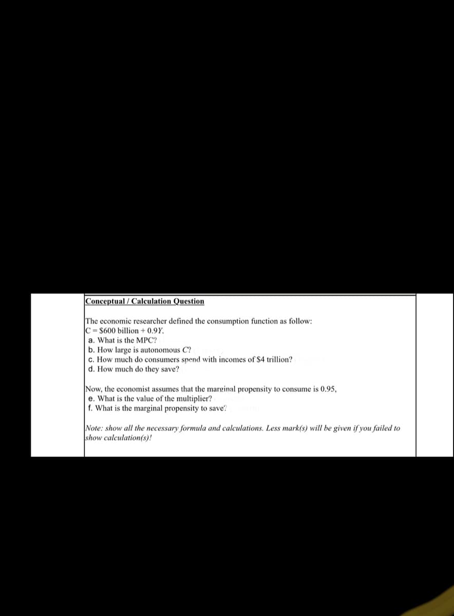 Conceptual / Calculation Question
The economic researcher defined the consumption function as follow:
C = $600 billion + 0.9Y,
a. What is the MPC?
b. How large
c. How much do consumers spend with incomes of $4 trillion?
d. How much do they save?
autonomous C?
Now, the economist assumes that the marginal propensity to consume is 0.95,
e. What is the value of the multiplier?
f. What is the marginal propensity to save?
Note: show all the necessary formula and calculations. Less mark(s) will be given if you failed to
show calculation(s)!
