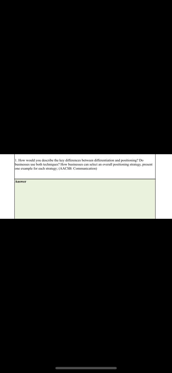 1. How would you describe the key differences between differentiation and positioning? Do
businesses use both techniques? How businesses can select an overall positioning strategy, present
one example for each strategy: (AACSB: Communication)
Answer
