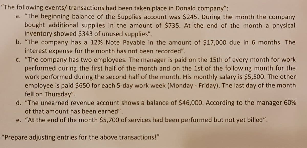 "The following events/ transactions had been taken place in Donald company":
a. "The beginning balance of the Supplies account was $245. During the month the company
bought additional supplies in the amount of $735. At the end of the month a physical
inventory showed $343 of unused supplies".
b. "The company has a 12% Note Payable in the amount of $17,000 due in 6 months. The
interest expense for the month has not been recorded".
c. "The company has two employees. The manager is paid on the 15th of every month for work
performed during the first half of the month and on the 1st of the following month for the
work performed during the second half of the month. His monthly salary is $5,500. The other
employee is paid $650 for each 5-day work week (Monday - Friday). The last day of the month
fell on Thursday".
d. "The unearned revenue account shows a balance of $46,000. According to the manager 60%
of that amount has been earned".
e. "At the end of the month $5,700 of services had been performed but not yet billed".
"Prepare adjusting entries for the above transactions!"
