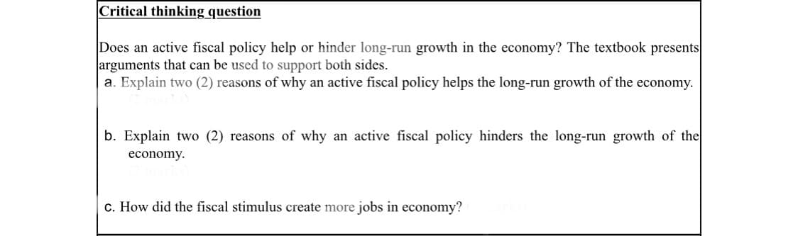 Critical thinking question
Does an active fiscal policy help or hinder long-run growth in the economy? The textbook presents
arguments that can be used to support both sides.
a. Explain two (2) reasons of why an active fiscal policy helps the long-run growth of the economy.
b. Explain two (2) reasons of why an active fiscal policy hinders the long-run growth of the
economy.
c. How did the fiscal stimulus create more jobs in economy?
