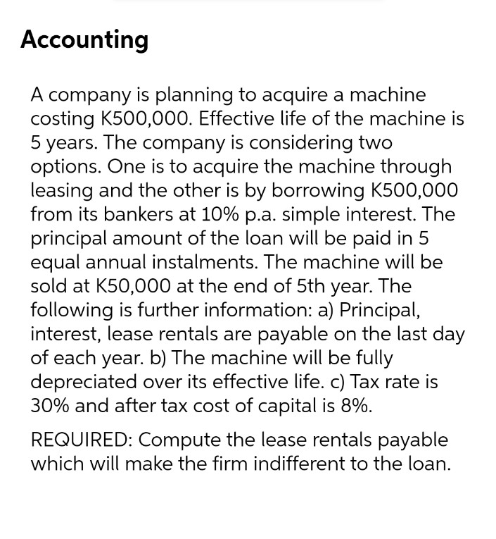 Accounting
A company is planning to acquire a machine
costing K500,000. Effective life of the machine is
5 years. The company is considering two
options. One is to acquire the machine through
leasing and the other is by borrowing K500,000
from its bankers at 10% p.a. simple interest. The
principal amount of the loan will be paid in 5
equal annual instalments. The machine will be
sold at K50,000 at the end of 5th year. The
following is further information: a) Principal,
interest, lease rentals are payable on the last day
of each year. b) The machine will be fully
depreciated over its effective life. c) Tax rate is
30% and after tax cost of capital is 8%.
REQUIRED: Compute the lease rentals payable
which will make the firm indifferent to the loan.
