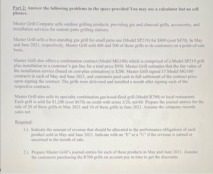 Part 2: Answer the following problems in the space provided You may use a calculator but no cell
phones.
Master Grill Company sells outdoor grilling products, providing gas and charcoal grills, accessories, and
installation services for custom patio grilling stations.
Master Grill sells a free-standing gas grill for small patio use (Model SP219) for $800 (cost $470). In May
and June 2021, respectively, Master Grill sold 400 and 500 of these grills to its customers on a point-of-sale
basis.
Master Grill also offers a combination contract (Model MG100) which is comprised of a Model SP219 grill
plus installation to a customer's gas line for a total price $950. Master Grill estimates that the fair value of
the installation service (based on cost-plus estimation) is $200. Master Grill signed 15 Model MG100
contracts in each of May and June 2021, and customers paid cash in full settlement of the contract price
upon signing the contract. The grills were delivered and installed a month after signing cach of the
respective contracts.
Master Grill also sells its specialty combination gas/wood-fired grill (Model R700) to local restaurants.
Each grill is sold for $1,200 (cost $670) on credit with terms 2/20, net/60. Prepare the journal entries for the
sale of 20 of these grills in May 2021 and 10 of these grills in June 2021. Assume the company records
sales net.
Required:
1.) Indicate the amount of revenue that should be allocated to the performance obligations of each
product sold in May and June 2021. Indicate with an "E" or a "U" if the revenue is carned or
unearned in the month of sale.
2.) Prepare Master Grill's journal entries for cach of these products in May and June 2021. Assume
the customers purchasing the R700 grills on account pay in time to get the discounts.
