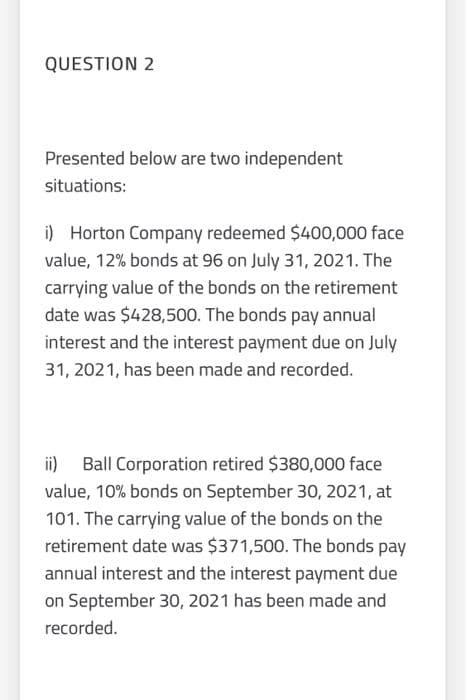 QUESTION 2
Presented below are two independent
situations:
i) Horton Company redeemed $400,000 face
value, 12% bonds at 96 on July 31, 2021. The
carrying value of the bonds on the retirement
date was $428,500. The bonds pay annual
interest and the interest payment due on July
31, 2021, has been made and recorded.
ii)
Ball Corporation retired $380,000 face
value, 10% bonds on September 30, 2021, at
101. The carrying value of the bonds on the
retirement date was $371,500. The bonds pay
annual interest and the interest payment due
on September 30, 2021 has been made and
recorded.
