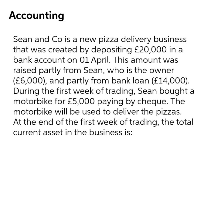 Accounting
Sean and Co is a new pizza delivery business
that was created by depositing £20,000 in a
bank account on 01 April. This amount was
raised partly from Sean, who is the owner
(£6,000), and partly from bank loan (£14,000).
During the first week of trading, Sean bought a
motorbike for £5,000 paying by cheque. The
motorbike will be used to deliver the pizzas.
At the end of the first week of trading, the total
current asset in the business is:
