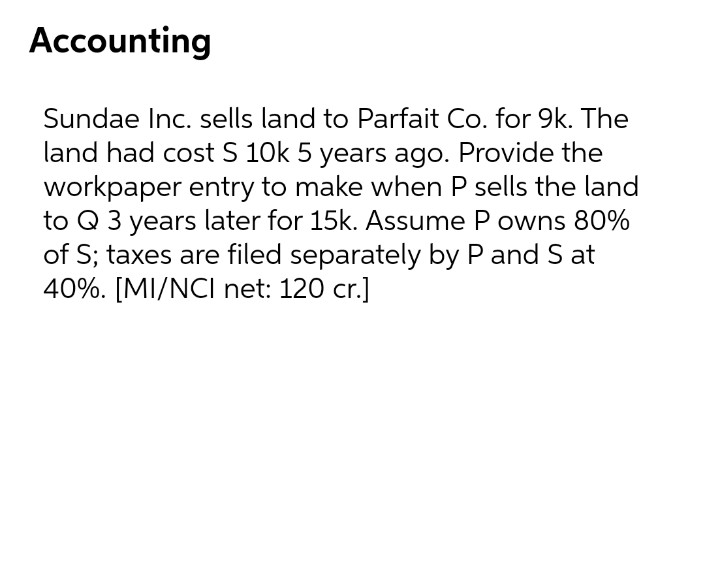 Accounting
Sundae Inc. sells land to Parfait Co. for 9k. The
land had cost S 10k 5 years ago. Provide the
workpaper entry to make when P sells the land
to Q 3 years later for 15k. Assume P owns 80%
of S; taxes are filed separately by P and S at
40%. [MI/NCI net: 120 cr.]
