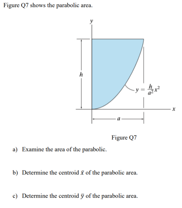 Figure Q7 shows the parabolic area.
h
Figure Q7
a) Examine the area of the parabolic.
b) Determine the centroid ĩ of the parabolic area.
c) Determine the centroid ỹ of the parabolic area.
