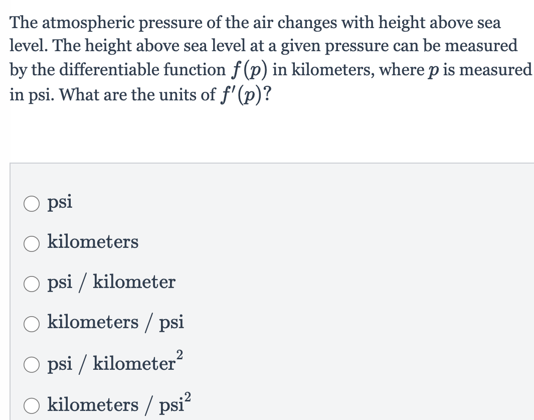 The atmospheric pressure of the air changes with height above sea
level. The height above sea level at a given pressure can be measured
by the differentiable function f (p) in kilometers, where p is measured
in psi. What are the units of f'(p)?
O psi
kilometers
O psi / kilometer
kilometers / psi
2
O psi / kilometer?
O kilometers / psi?
