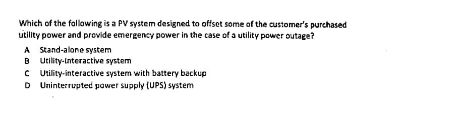 Which of the following is a PV system designed to offset some of the customer's purchased
uitility power and provide emergency power in the case of a utility power outage?
A Stand-alone system
B Utility-interactive system
C Utility-interactive system with battery backup
D Uninterrupted power supply (UPS) system
