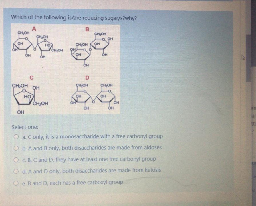 Which of the following is/are reducing sugar/s?why?
A
CHOH
CHOH
CHOH
OH
OH
CHOH
OH
CH,OH
OH
OH
он
C
CHOH
OH
CHOH
CHOH
HỌ
CH2OH
OH
OH
OH
OH
ÓH
u
tte
Select one:
O a. Conly, it is a monosaccharide with a free carbonyl group
O b. A and B only, both disaccharides are made from aldoses
O C. B, C and D, they have at least one free carbonyl group
O d. A and D only, both disaccharides are made from ketosis
O. e. B and D, each has a free carboxyl group
