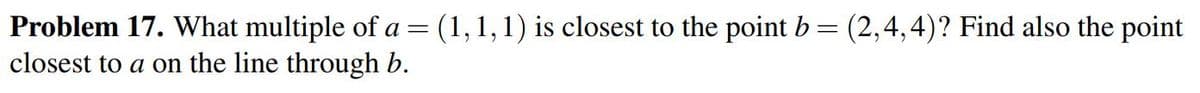 Problem 17. What multiple of a = (1,1,1) is closest to the point b= (2,4,4)? Find also the point
closest to a on the line through b.
