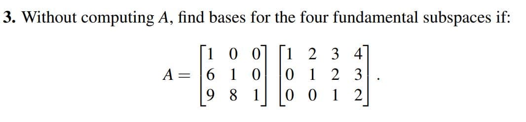 3. Without computing A, find bases for the four fundamental subspaces if:
[1 0 0] [1 2 3 4
0 1 2 3
0 0 1 2
A =
6 1 0
9 8 1
