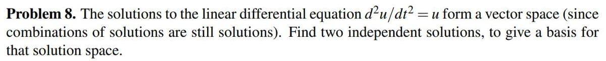 Problem 8. The solutions to the linear differential equation d?u/dt? =u form a vector space (since
combinations of solutions are still solutions). Find two independent solutions, to give a basis for
that solution space.
