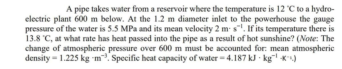 A pipe takes water from a reservoir where the temperature is 12 °C to a hydro-
electric plant 600 m below. At the 1.2 m diameter inlet to the powerhouse the gauge
pressure of the water is 5.5 MPa and its mean velocity 2 m: s'. If its temperature there is
13.8 °C, at what rate has heat passed into the pipe as a result of hot sunshine? (Note: The
change of atmospheric pressure over 600 m must be accounted for: mean atmospheric
density = 1.225 kg m³. Specific heat capacity of water = 4.187 kJ · kg ·K-1.)
S
