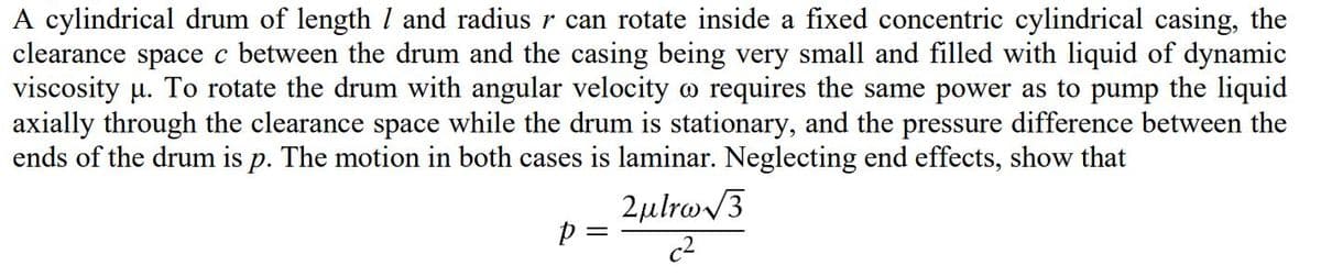 A cylindrical drum of length l and radius r can rotate inside a fixed concentric cylindrical casing, the
clearance space c between the drum and the casing being very small and filled with liquid of dynamic
viscosity µ. To rotate the drum with angular velocity o requires the same power as to pump the liquid
axially through the clearance space while the drum is stationary, and the pressure difference between the
ends of the drum is p. The motion in both cases is laminar. Neglecting end effects, show that
2µlro/3
p =
c2
