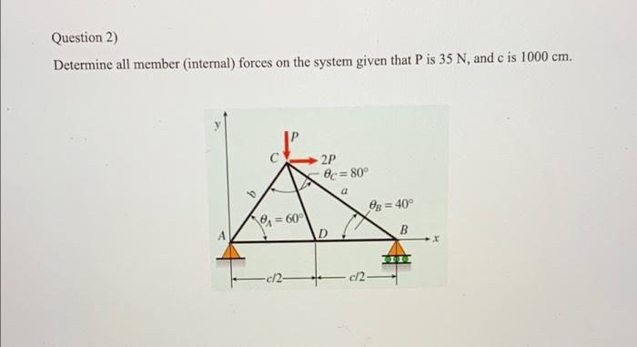 Question 2)
Determine all member (internal) forces on the system given that P is 35 N, and c is 1000 cm.
2P
Oc = 80°
!!
Og = 40°
= 60°
D
B
c/2-
c/2-
