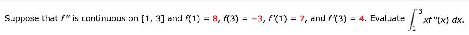 '3
Suppose that f" is continuous on [1, 3] and f(1) = 8, f(3) = -3, f'(1) = 7, and f'(3)
xf "(x) dx.
= 4. Evaluate
%|
