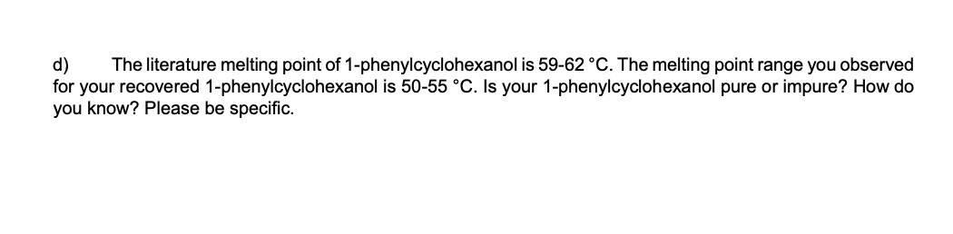 d)
for your recovered 1-phenylcyclohexanol is 50-55 °C. Is your 1-phenylcyclohexanol pure or impure? How do
you know? Please be specific.
The literature melting point of 1-phenylcyclohexanol is 59-62 °C. The melting point range you observed
