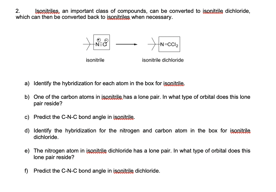 2.
Isanitriles, an important class of compounds, can be converted to isonitrile dichloride,
which can then be converted back to isonitriles when necessary.
NEC
N=CCI2
isonitrile
isonitrile dichloride
a) Identify the hybridization for each atom in the box for isonitrile.
b) One of the carbon atoms in isonitrile, has a lone pair. In what type of orbital does this lone
pair reside?
c) Predict the C-N-C bond angle in isonitrile.

