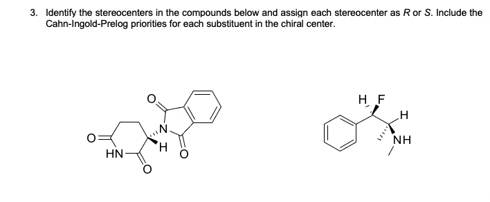 3. Identify the stereocenters in the compounds below and assign each stereocenter as R or S. Include the
Cahn-Ingold-Prelog priorities for each substituent in the chiral center.
H F
NH
HN
