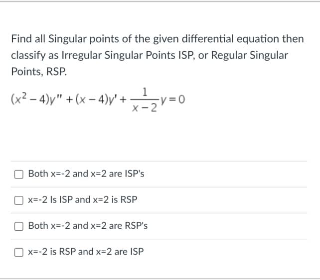 Find all Singular points of the given differential equation then
classify as Irregular Singular Points ISP, or Regular Singular
Points, RSP.
(x²-4)y" +(x-4)y' + x ²1 ₂2 v=0
X-2
Both x=-2 and x=2 are ISP's
x=-2 Is ISP and x=2 is RSP
Both x=-2 and x=2 are RSP's
x=-2 is RSP and x=2 are ISP