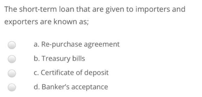 The short-term loan that are given to importers and
exporters are known as;
a. Re-purchase agreement
b. Treasury bills
c. Certificate of deposit
d. Banker's acceptance
