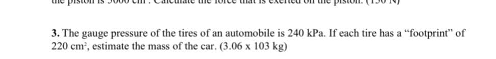 3. The gauge pressure of the tires of an automobile is 240 kPa. If each tire has a "footprint" of
220 cm, estimate the mass of the car. (3.06 x 103 kg)

