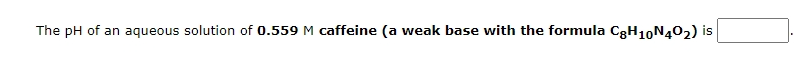 The pH of an aqueous solution of 0.559 M caffeine (a weak base with the formula C3H10N402) is
