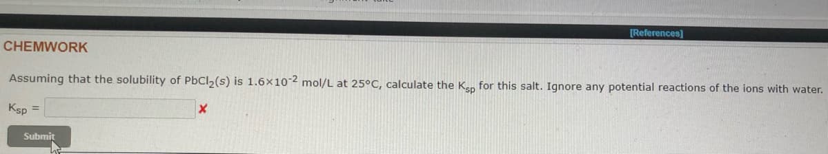 [References]
CHEMWORK
Assuming that the solubility of PbCl2(s) is 1.6x10 2 mol/L at 25°C, calculate the Ken for this salt. Ignore any potential reactions of the ions with water.
Ksp =
Submit
