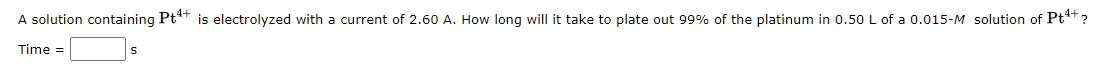 A solution containing Pt** is electrolyzed with a current of 2.60 A. How long will it take to plate out 99% of the platinum in 0.50 L of a 0.015-M solution of Pt*t?
Time =
