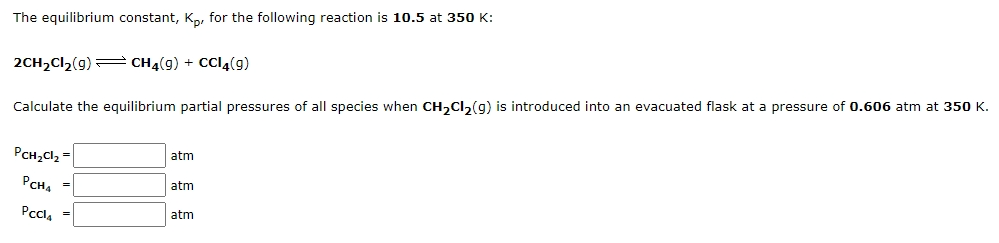 The equilibrium constant, Ko, for the following reaction is 10.5 at 350 K:
2CH,Cl2(g)= CH4(g) + CCI4(g)
Calculate the equilibrium partial pressures of all species when CH,Cl,(g) is introduced into an evacuated flask at a pressure of 0.606 atm at 350 K.
PCH;Cl2 =
atm
PCHA
atm
Pccla
atm
