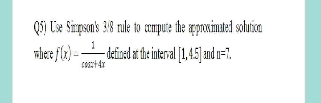 Q5) Use Simpson's 3/8 rule to compute the approximated solution
1
where f (x) = -_defined at the interval [1,45 and n=7.
Cosx+4x
