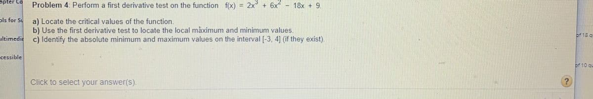 apter Co
Problem 4: Perform a first derivative test on the function f(x) = 2x' + 6x - 18x + 9.
13
ols for Su
a) Locate the critical values of the function.
b) Use the first derivative test to locate the local mâximum and minimum values.
of 18 qu
ultimedie c) Identify the absolute minimum and maximum values on the interval [-3, 4] (if they exist).
cessible
of 10 qu
Click to select your answer(s).
