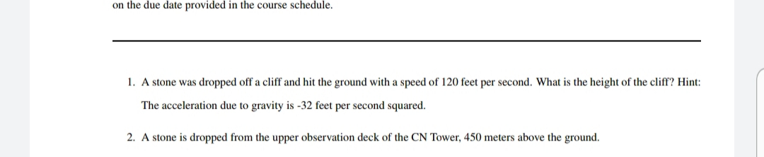 on the due date provided in the course schedule.
1. A stone was dropped off a cliff and hit the ground with a speed of 120 feet per second. What is the height of the cliff? Hint:
The acceleration due to gravity is -32 feet per second squared.
2. A stone is dropped from the upper observation deck of the CN Tower, 450 meters above the ground.
