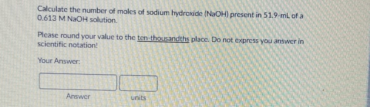 Calculate the number of moles of sodium hydroxide (NAOH) present in 51.9-mL of a
0.613 M NAOH solution.
Please round your value to the ten thousandths place. Do not express you answer in
scientific notation!
Your Answer:
Answer
units
