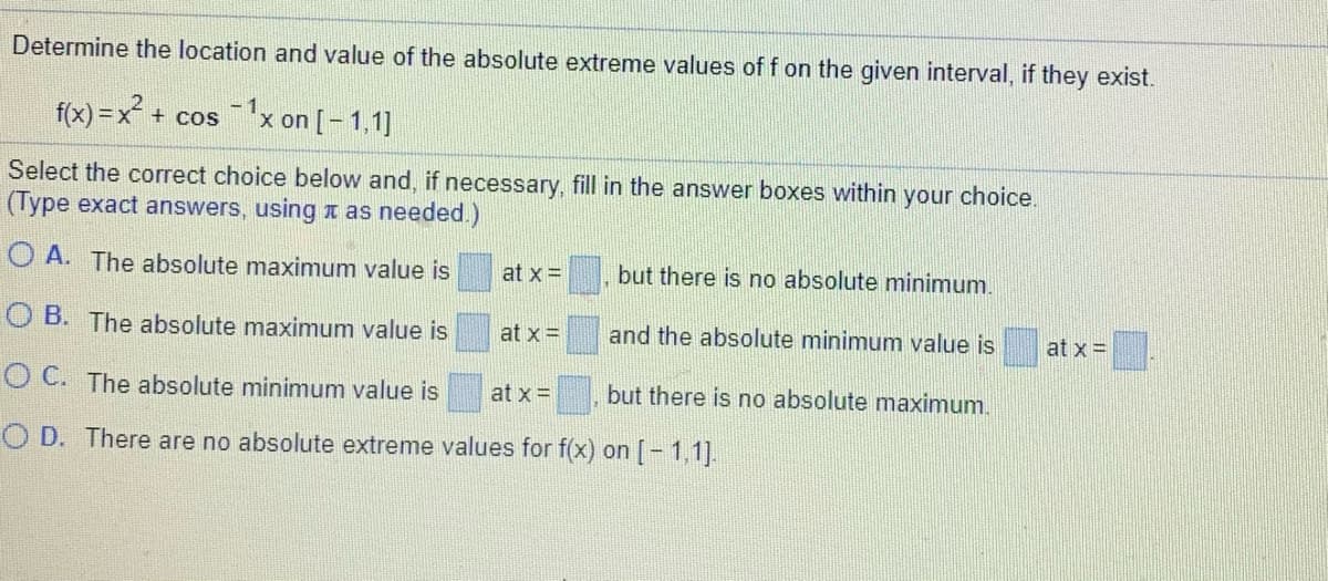 Determine the location and value of the absolute extreme values of f on the given interval, if they exist.
f(x) =x² + cosx on [- 1,1]
Select the correct choice below and, if necessary, fill in the answer boxes within your choice.
(Type exact answers, using a as needed.)
O A. The absolute maximum value is
at x =
but there is no absolute minimum.
O B. The absolute maximum value is
at x =
and the absolute minimum value is
at x =
O C. The absolute minimum value is
at x =
but there is no absolute maximum.
O D. There are no absolute extreme values for f(x) on [- 1,1].
