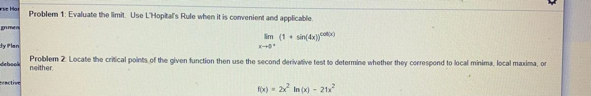 rsc Hor
Problem 1: Evaluate the limit. Use L'Hopital's Rule when it is convenient and applicable.
gnmen
lim (1 + sin(4x)) ot)
dy Plan
X0+
Problem 2. Locate the critical points of the given function then use the second derivative test to determine whether they correspond to local minima, local maxima, or
neither.
debook
eractive
fx) = 2x In (x) – 21x²
