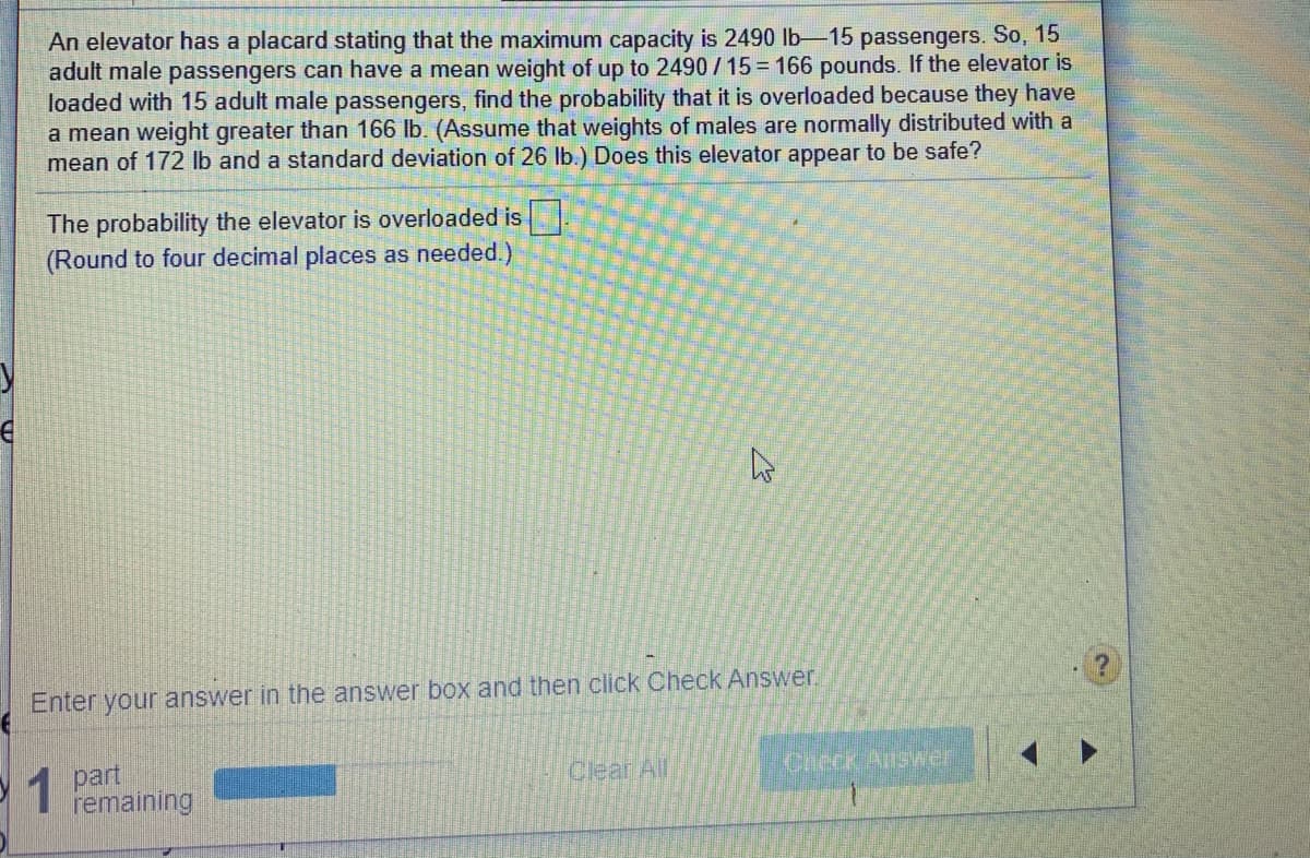 An elevator has a placard stating that the maximum capacity is 2490 lb-15 passengers. So, 15
adult male passengers can have a mean weight of up to 2490 / 15 = 166 pounds. If the elevator is
loaded with 15 adult male passengers, find the probability that it is overloaded because they have
a mean weight greater than 166 lb. (Assume that weights of males are normally distributed with a
mean of 172 lb and a standard deviation of 26 lb.) Does this elevator appear to be safe?
The probability the elevator is overloaded is
(Round to four decimal places as needed.)
Enter your answer in the answer box and then click Check Answer.
1 part
remaining
Clear All
Check Answer
