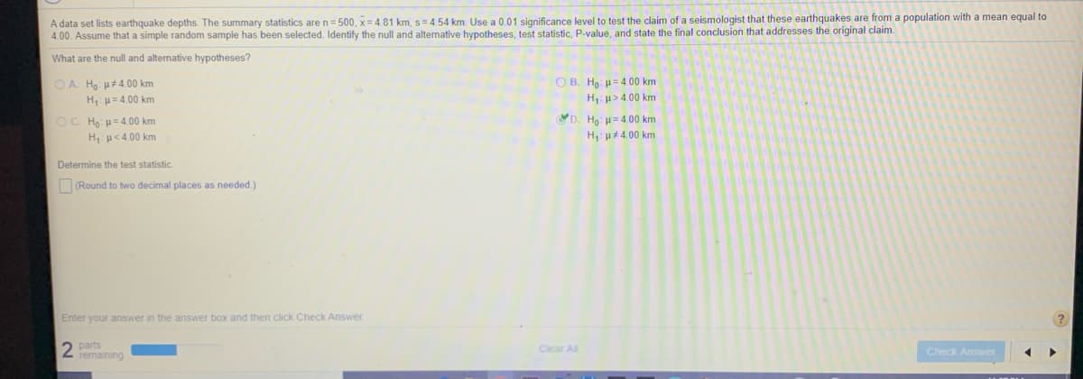 A data set lists earthquake depths. The summary statistics are n= 500, x = 4.81 km, s=4.54 km. Use a 0.01 significance level to test the claim of a seismologist that these earthquakes are from a population with a mean equal to
4.00. Assume that a simple random sample has been selected. Identify the null and alternative hypotheses, test statistic, P-value, and state the final conclusion that addresses the original claim.
What are the null and alternative hypotheses?
O A. Ho: H#4.00 km
H u= 4.00 km
O B. Ho: u= 4.00 km
H: u> 4.00 km
OC Họ: = 4.00 km
D. Ho: = 4.00 km
H:u<4.00 km
H: u44.00 km
Determine the test statistic
(Round to two decimal places as needed.)
Enter your answer in the answer box and then click Check Answer
2 parts
remaining
Clear All
Check Answer
