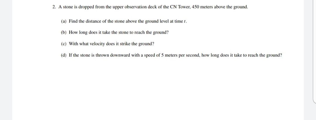 2. A stone is dropped from the upper observation deck of the CN Tower, 450 meters above the ground.
(a) Find the distance of the stone above the ground level at time t.
(b) How long does it take the stone to reach the ground?
(c) With what velocity does it strike the ground?
(d) If the stone is thrown downward with a speed of 5 meters per second, how long does it take to reach the ground?
