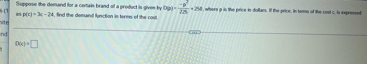 Suppose the demand for a certain brand of a product is given by D(p) = +250, wherep is the price in dollars. If the price, in terms of the cost c, is expressed
6 (1
as p(c) = 3c -24, find the demand function in terms of the cost.
nite
C..)
nd
D(c) =D
