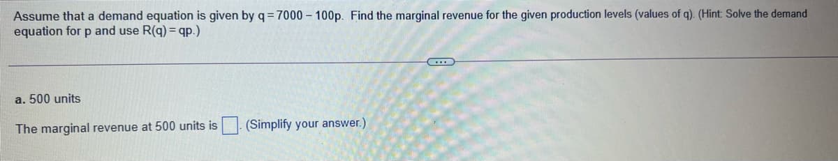 Assume that a demand equation is given by q=7000 – 100p. Find the marginal revenue for the given production levels (values of q). (Hint: Solve the demand
equation for p and use R(q) = qp.)
a. 500 units
The marginal revenue at 500 units is
(Simplify your answer.)
